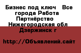 Бизнес под ключ - Все города Работа » Партнёрство   . Нижегородская обл.,Дзержинск г.